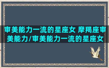 审美能力一流的星座女 摩羯座审美能力/审美能力一流的星座女 摩羯座审美能力-我的网站